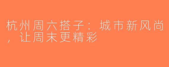 杭州周六搭子：城市新风尚，让周末更精彩