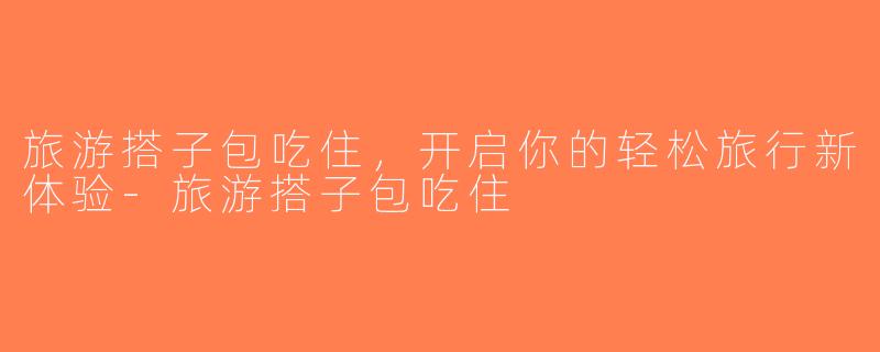 旅游搭子包吃住，开启你的轻松旅行新体验-旅游搭子包吃住