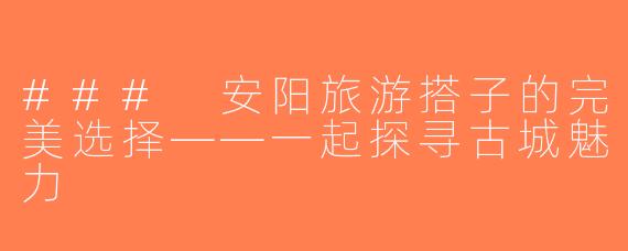 ### 安阳旅游搭子的完美选择——一起探寻古城魅力