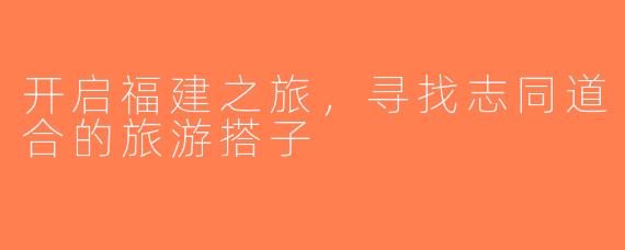 开启福建之旅，寻找志同道合的旅游搭子