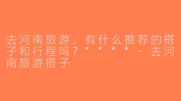 去河南旅游，有什么推荐的搭子和行程吗？****-去河南旅游搭子