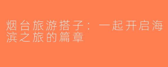烟台旅游搭子：一起开启海滨之旅的篇章