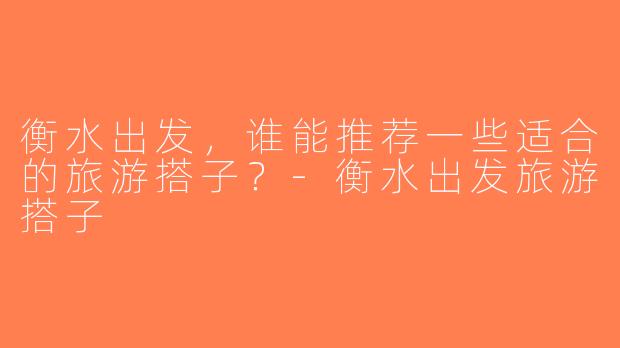 衡水出发，谁能推荐一些适合的旅游搭子？-衡水出发旅游搭子