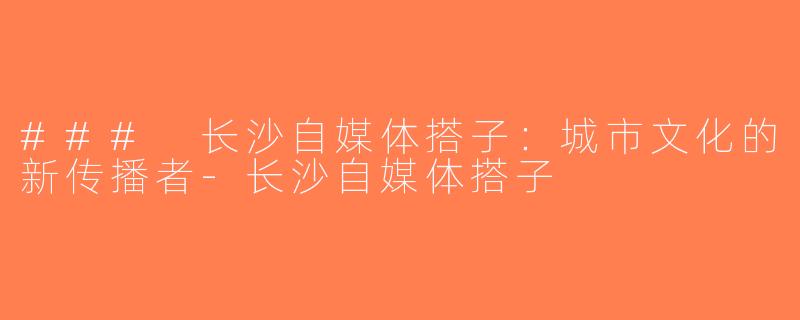 ### 长沙自媒体搭子：城市文化的新传播者-长沙自媒体搭子