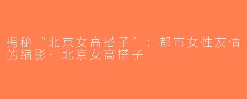 揭秘“北京女高搭子”：都市女性友情的缩影-北京女高搭子