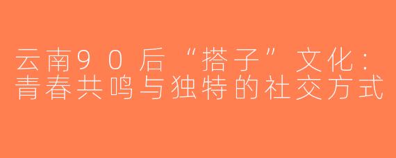 云南90后“搭子”文化：青春共鸣与独特的社交方式