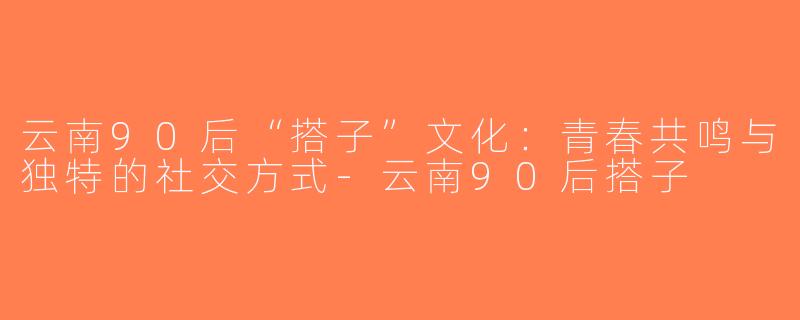 云南90后“搭子”文化：青春共鸣与独特的社交方式-云南90后搭子