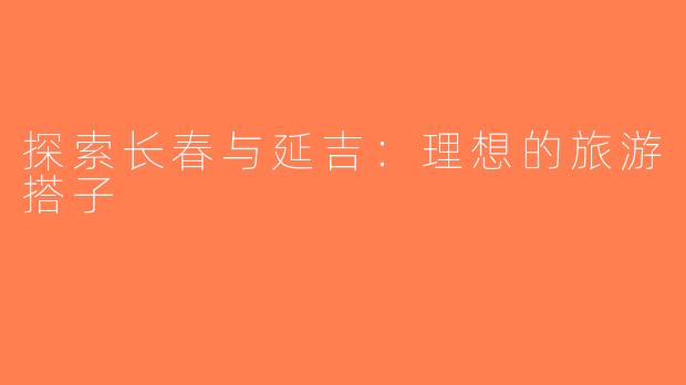 探索长春与延吉：理想的旅游搭子