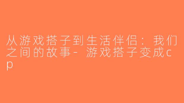 从游戏搭子到生活伴侣：我们之间的故事-游戏搭子变成cp