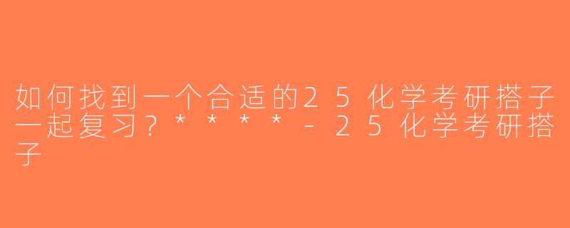 如何找到一个合适的25化学考研搭子一起复习？****-25化学考研搭子