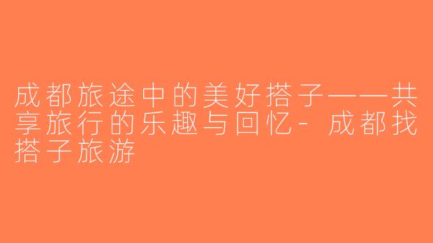 成都旅途中的美好搭子——共享旅行的乐趣与回忆-成都找搭子旅游