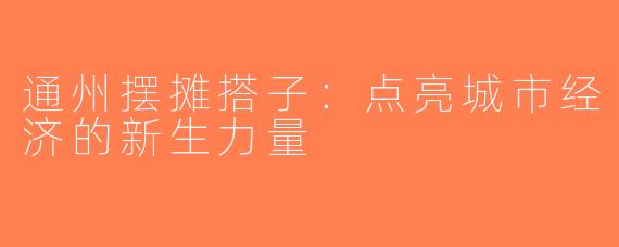 通州摆摊搭子：点亮城市经济的新生力量