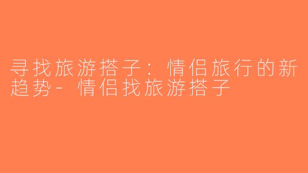 寻找旅游搭子：情侣旅行的新趋势-情侣找旅游搭子