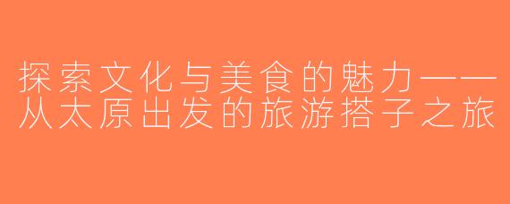 探索文化与美食的魅力——从太原出发的旅游搭子之旅