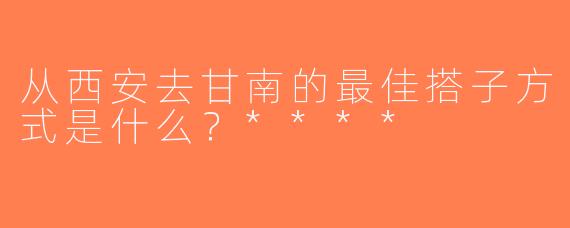从西安去甘南的最佳搭子方式是什么？****