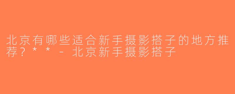 北京有哪些适合新手摄影搭子的地方推荐？**-北京新手摄影搭子