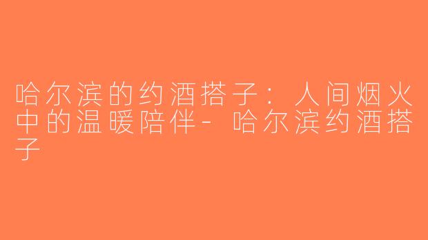 哈尔滨的约酒搭子：人间烟火中的温暖陪伴-哈尔滨约酒搭子