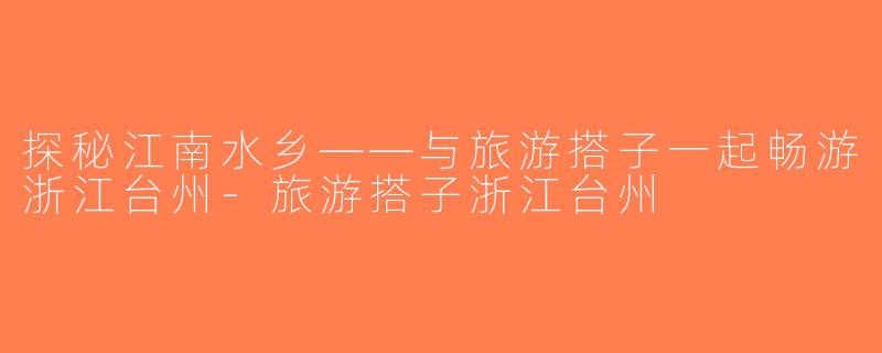 探秘江南水乡——与旅游搭子一起畅游浙江台州-旅游搭子浙江台州