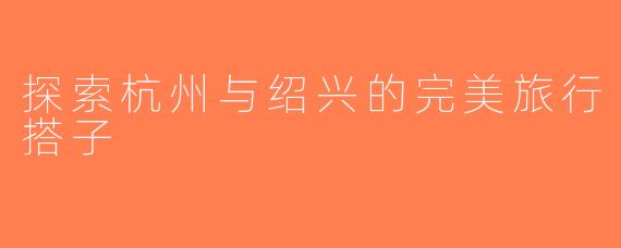 探索杭州与绍兴的完美旅行搭子