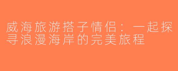 威海旅游搭子情侣：一起探寻浪漫海岸的完美旅程