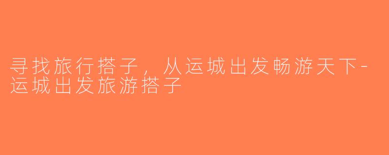 寻找旅行搭子，从运城出发畅游天下-运城出发旅游搭子