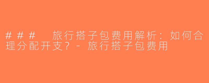 ### 旅行搭子包费用解析：如何合理分配开支？-旅行搭子包费用