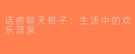 话痨聊天搭子：生活中的欢乐源泉
