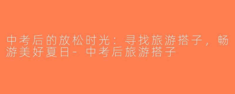 中考后的放松时光：寻找旅游搭子，畅游美好夏日-中考后旅游搭子