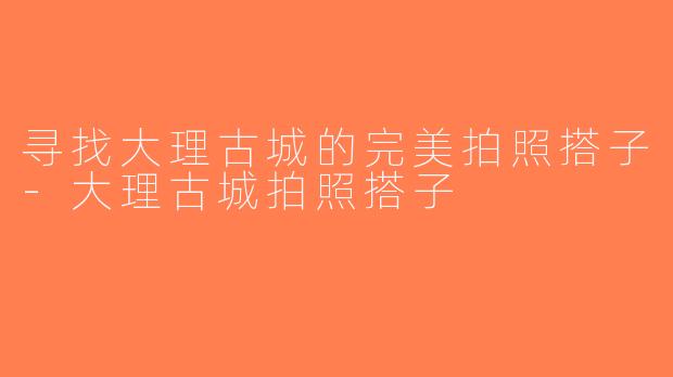 寻找大理古城的完美拍照搭子-大理古城拍照搭子