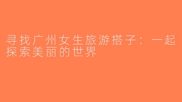 寻找广州女生旅游搭子：一起探索美丽的世界