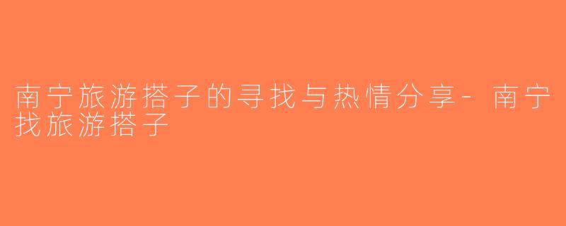 南宁旅游搭子的寻找与热情分享-南宁找旅游搭子