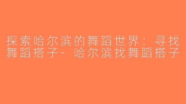 探索哈尔滨的舞蹈世界：寻找舞蹈搭子-哈尔滨找舞蹈搭子