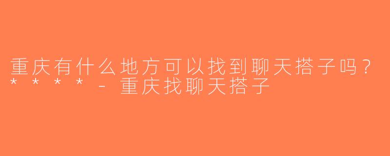 重庆有什么地方可以找到聊天搭子吗？****-重庆找聊天搭子