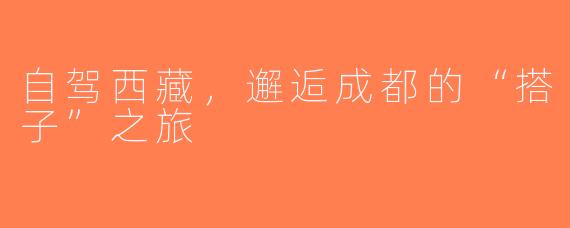 自驾西藏，邂逅成都的“搭子”之旅