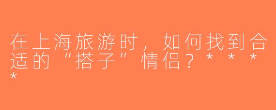 在上海旅游时，如何找到合适的“搭子”情侣？****