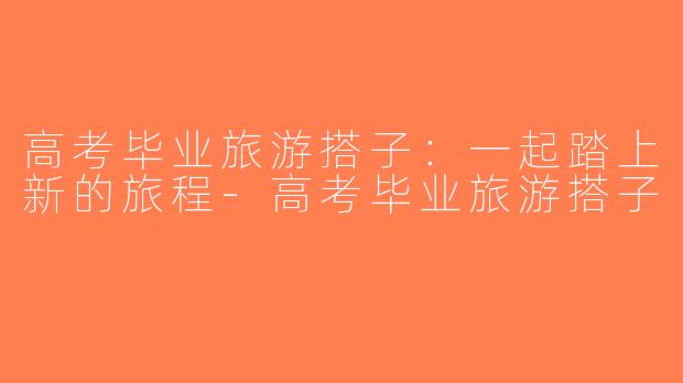 高考毕业旅游搭子：一起踏上新的旅程-高考毕业旅游搭子