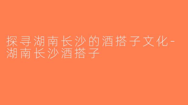 探寻湖南长沙的酒搭子文化-湖南长沙酒搭子