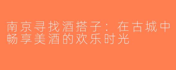 南京寻找酒搭子：在古城中畅享美酒的欢乐时光