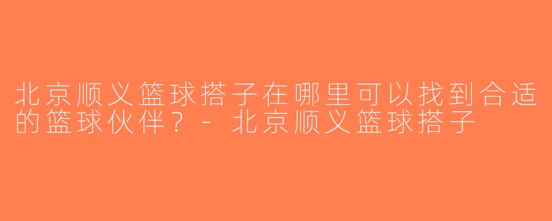 北京顺义篮球搭子在哪里可以找到合适的篮球伙伴？-北京顺义篮球搭子