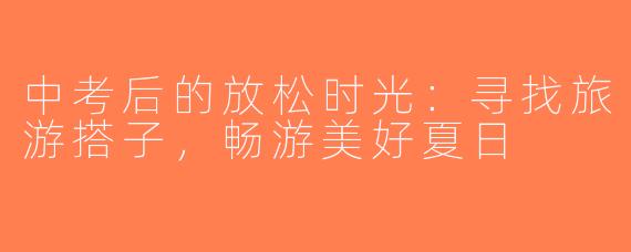 中考后的放松时光：寻找旅游搭子，畅游美好夏日