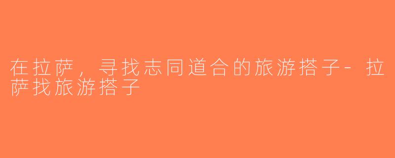 在拉萨，寻找志同道合的旅游搭子-拉萨找旅游搭子