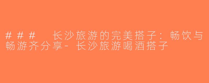 ### 长沙旅游的完美搭子：畅饮与畅游齐分享-长沙旅游喝酒搭子
