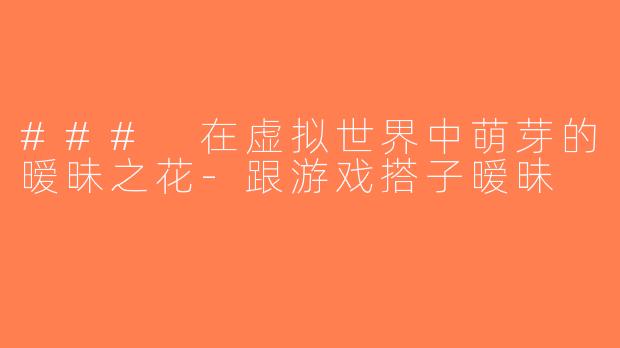 ### 在虚拟世界中萌芽的暧昧之花-跟游戏搭子暧昧