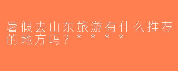暑假去山东旅游有什么推荐的地方吗？****