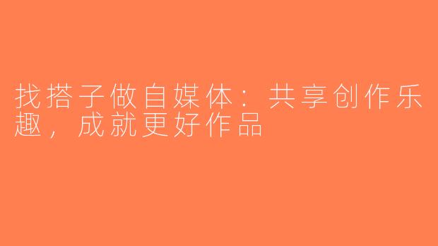 找搭子做自媒体：共享创作乐趣，成就更好作品