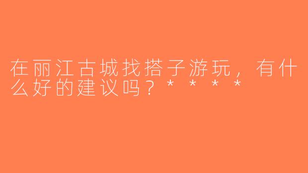 在丽江古城找搭子游玩，有什么好的建议吗？****