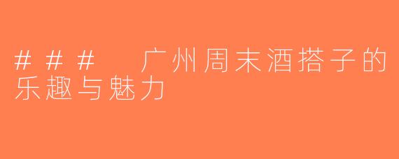 ### 广州周末酒搭子的乐趣与魅力