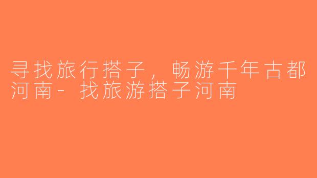寻找旅行搭子，畅游千年古都河南-找旅游搭子河南