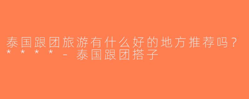 泰国跟团旅游有什么好的地方推荐吗？****-泰国跟团搭子