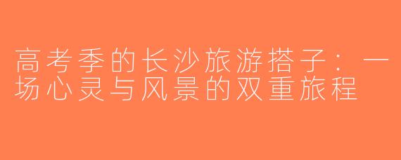 高考季的长沙旅游搭子：一场心灵与风景的双重旅程